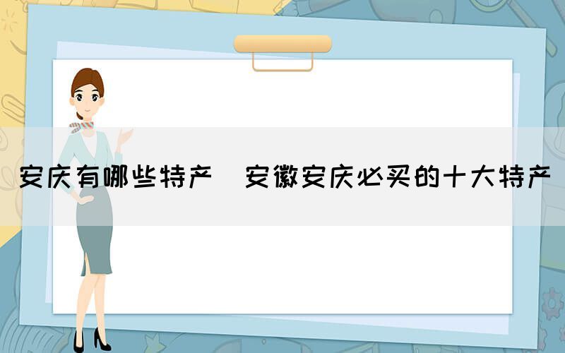安慶有哪些特產(chǎn)(安徽安慶必買(mǎi)的十大特產(chǎn))