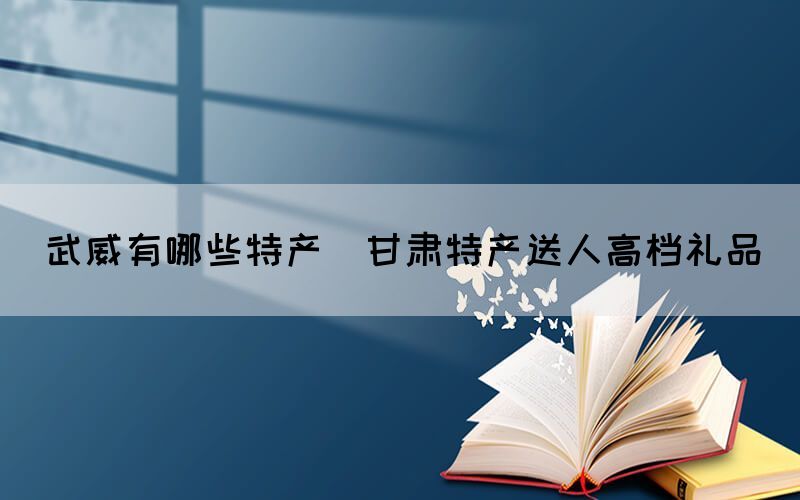 武威有哪些特產(chǎn)(甘肅特產(chǎn)送人高檔禮品)