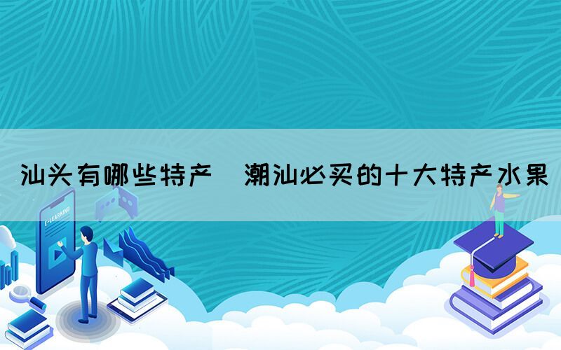 汕頭有哪些特產(chǎn)(潮汕必買(mǎi)的十大特產(chǎn)水果)