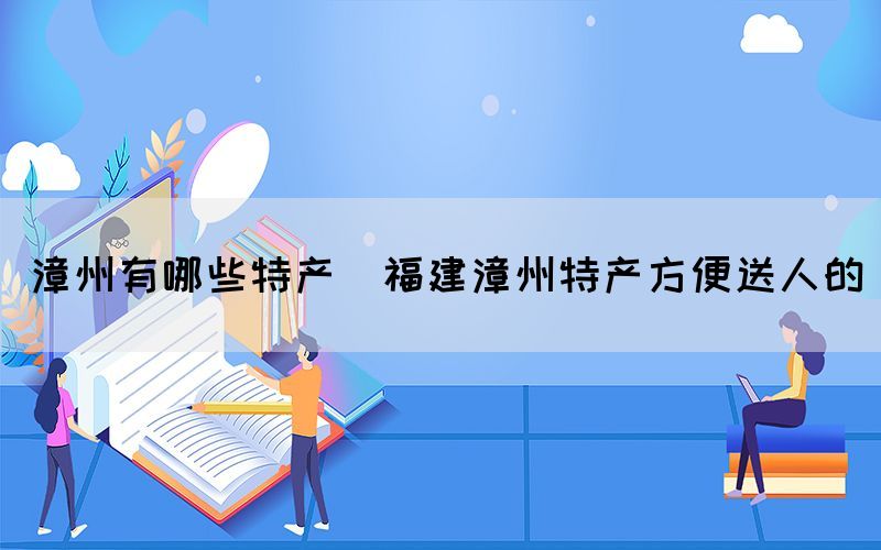 漳州有哪些特產(chǎn)(福建漳州特產(chǎn)方便送人的)