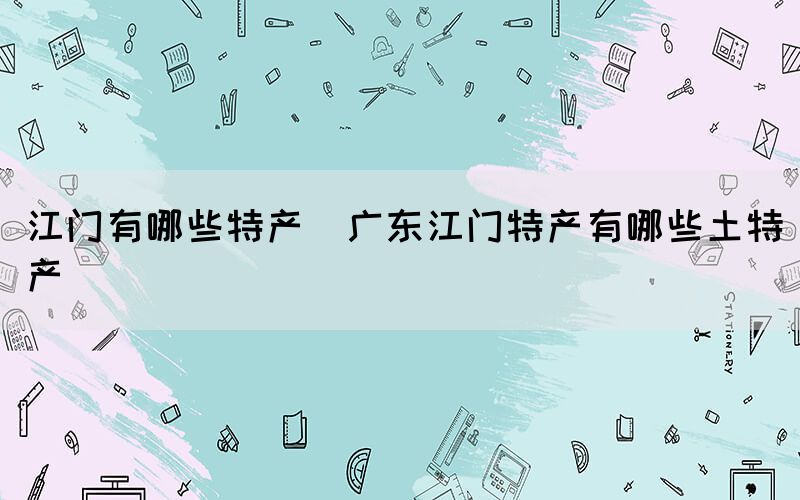 江門(mén)有哪些特產(chǎn)(廣東江門(mén)特產(chǎn)有哪些土特產(chǎn))