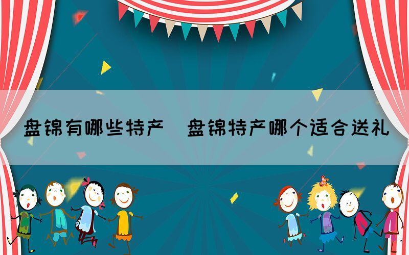 盤(pán)錦有哪些特產(chǎn)(盤(pán)錦特產(chǎn)哪個(gè)適合送禮)