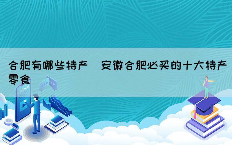合肥有哪些特產(chǎn)(安徽合肥必買(mǎi)的十大特產(chǎn)零食)