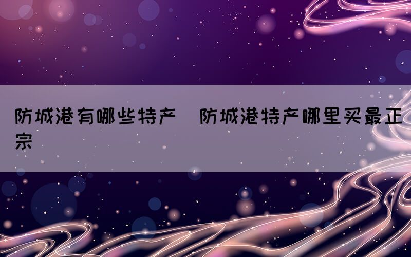 防城港有哪些特產(chǎn)(防城港特產(chǎn)哪里買(mǎi)最正宗)