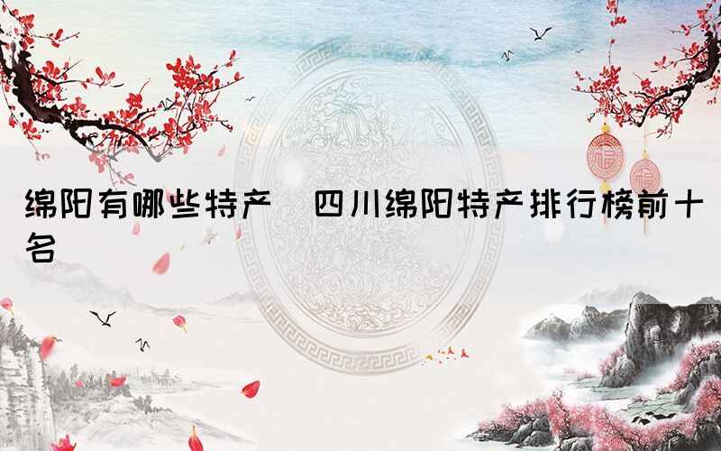 綿陽(yáng)有哪些特產(chǎn)(四川綿陽(yáng)特產(chǎn)排行榜前十名)