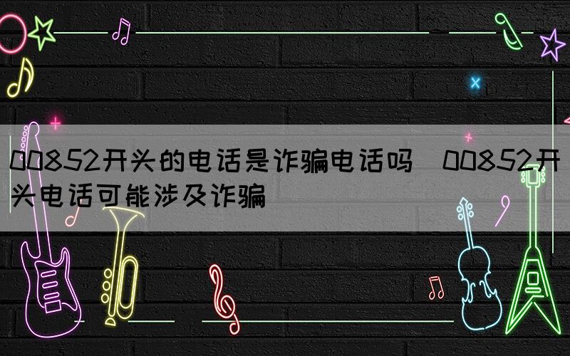 00852開頭的電話是詐騙電話嗎(00852開頭電話可能涉及詐騙)(圖1)