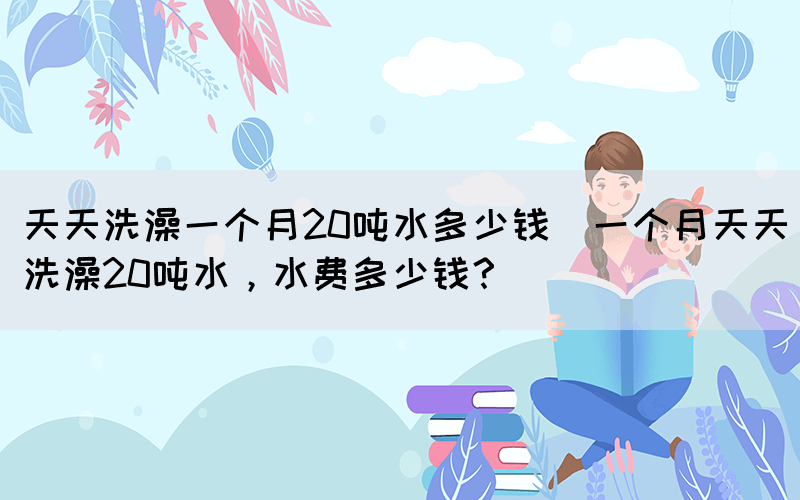 天天洗澡一個月20噸水多少錢(一個月天天洗澡20噸水，水費多少錢？)(圖1)