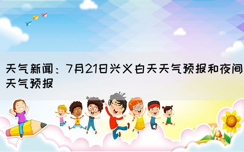 天氣新聞：7月21日興義白天天氣預(yù)報和夜間天氣預(yù)報(圖1)