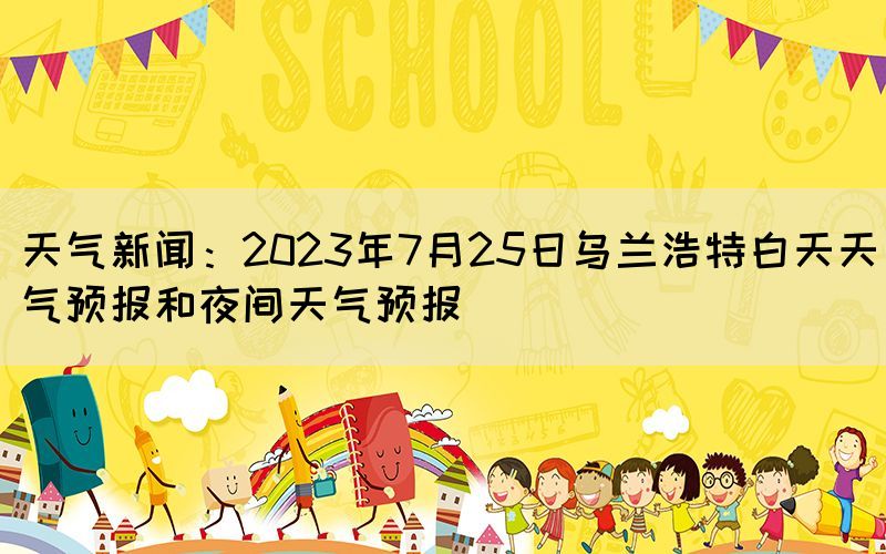 天氣新聞：2023年7月25日烏蘭浩特白天天氣預(yù)報(bào)和夜間天氣預(yù)報(bào)(圖1)