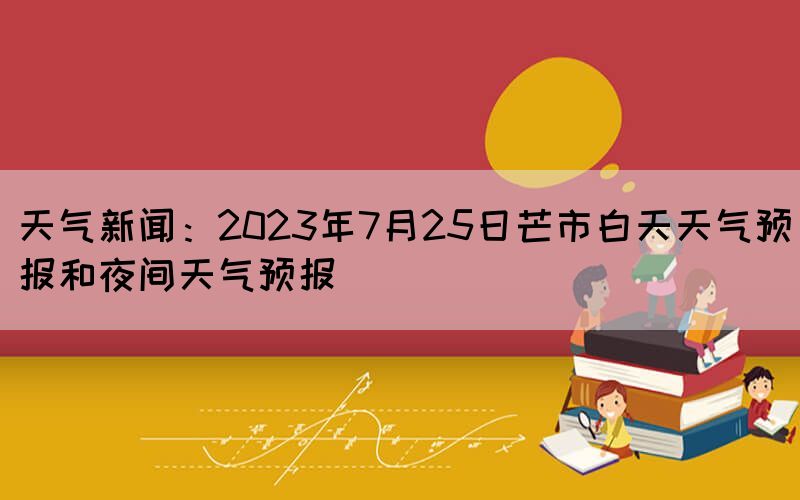 天氣新聞：2023年7月25日芒市白天天氣預(yù)報(bào)和夜間天氣預(yù)報(bào)(圖1)