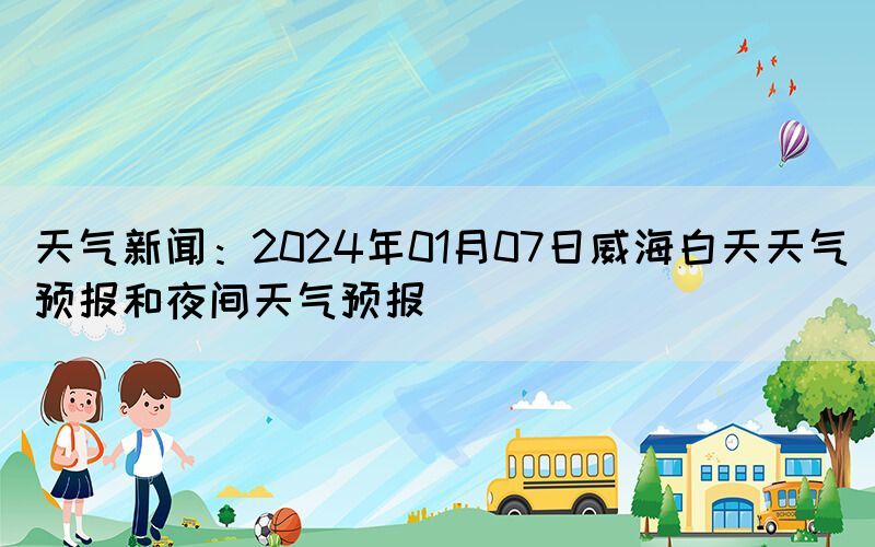 天氣新聞：2024年01月07日威海白天天氣預(yù)報和夜間天氣預(yù)報