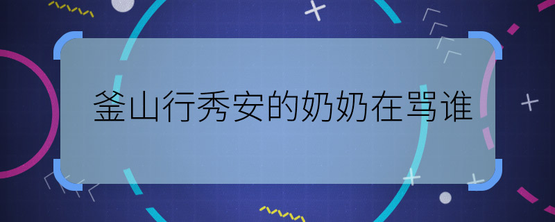釜山行秀安的奶奶在罵誰 釜山行秀安奶奶最后在說誰